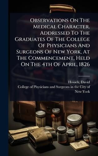 Cover image for Observations On The Medical Character. Addressed To The Graduates Of The College Of Physicians And Surgeons Of New York, At The Commencement, Held On The 4th Of April, 1826