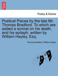 Cover image for Poetical Pieces by the Late Mr. Thomas Bradford. to Which Are Added a Sonnet on His Death, and His Epitaph, Written by William Hayley, Esq.