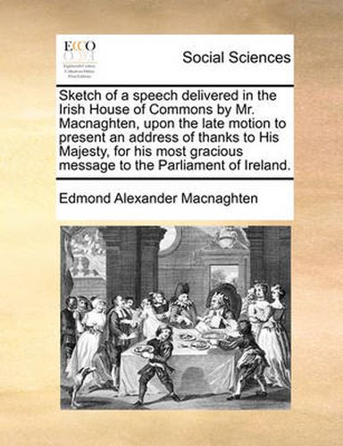 Cover image for Sketch of a Speech Delivered in the Irish House of Commons by Mr. Macnaghten, Upon the Late Motion to Present an Address of Thanks to His Majesty, for His Most Gracious Message to the Parliament of Ireland.