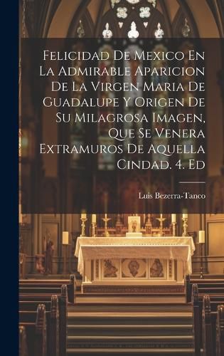Cover image for Felicidad De Mexico En La Admirable Aparicion De La Virgen Maria De Guadalupe Y Origen De Su Milagrosa Imagen, Que Se Venera Extramuros De Aquella Cindad. 4. Ed