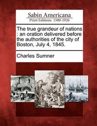 Cover image for The True Grandeur of Nations: An Oration Delivered Before the Authorities of the City of Boston, July 4, 1845.