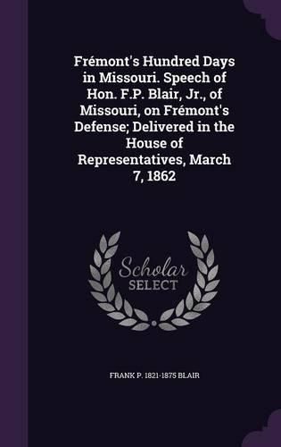 Fremont's Hundred Days in Missouri. Speech of Hon. F.P. Blair, Jr., of Missouri, on Fremont's Defense; Delivered in the House of Representatives, March 7, 1862