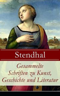 Cover image for Gesammelte Schriften zu Kunst, Geschichte und Literatur: Napoleon Bonaparte + UEber die Liebe (De l'amour) + Geschichte der Malerei in Italien (Cimabue + Giotto + Leben des Lionardo da Vinci + Michelangelo + Raffael) + Madame de Stael und viel mehr