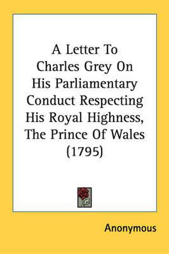 Cover image for A Letter to Charles Grey on His Parliamentary Conduct Respecting His Royal Highness, the Prince of Wales (1795)