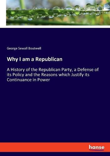 Why I am a Republican: A History of the Republican Party, a Defense of its Policy and the Reasons which Justify its Continuance in Power