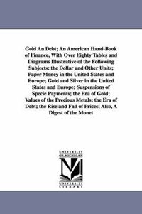 Cover image for Gold An Debt; An American Hand-Book of Finance, With Over Eighty Tables and Diagrams Illustrative of the Following Subjects