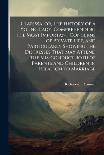 Cover image for Clarissa; Or, the History of a Young Lady, Comprehending the Most Important Concerns of Private Life, and Particularly Showing the Distresses That May Attend the MIS-Conduct Both of Parents and Children in Relation to Marriage