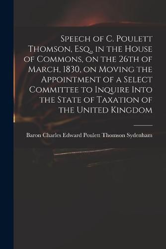 Speech of C. Poulett Thomson, Esq., in the House of Commons, on the 26th of March, 1830, on Moving the Appointment of a Select Committee to Inquire Into the State of Taxation of the United Kingdom