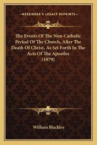 Cover image for The Events of the Non-Catholic Period of the Church, After Tthe Events of the Non-Catholic Period of the Church, After the Death of Christ, as Set Forth in the Acts of the Apostleshe Death of Christ, as Set Forth in the Acts of the Apostles (1879)