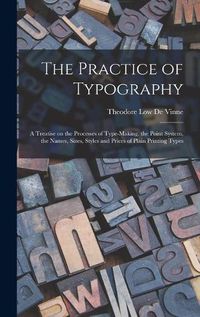 Cover image for The Practice of Typography: a Treatise on the Processes of Type-making, the Point System, the Names, Sizes, Styles and Prices of Plain Printing Types