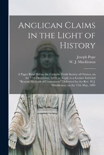 Anglican Claims in the Light of History [microform]: a Paper Read Before the Catholic Truth Society of Ottawa, on the 12th December, 1893, in Reply to a Lecture Intituled Roman Methods of Controversy Delivered by the Rev. W.J. Muckleston, on The...