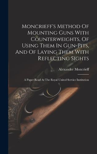 Cover image for Moncrieff's Method Of Mounting Guns With Counterweights, Of Using Them In Gun-pits, And Of Laying Them With Reflecting Sights