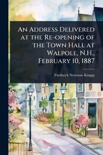 Cover image for An Address Delivered at the Re-opening of the Town Hall at Walpole, N.H., February 10, 1887