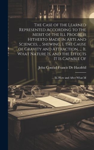 Cover image for The Case of the Learned Represented According to the Merit of the Ill Progress Hitherto Made in Arts and Sciences, ... Shewing, I. the Cause of Gravity and Attraction, ... Ii. What Nature Is, and the Effects It Is Capable Of; ... Iii. How and After What M