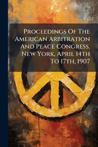 Cover image for Proceedings Of The American Arbitration And Peace Congress, New York, April 14th To 17th, 1907