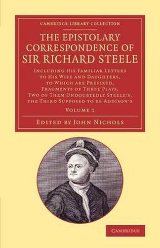 Cover image for The Epistolary Correspondence of Sir Richard Steele: Including his Familiar Letters to his Wife and Daughters, to Which Are Prefixed, Fragments of Three Plays, Two of Them Undoubtedly Steele's, the Third Supposed to Be Addison's