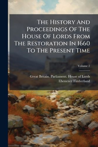 Cover image for The History and Proceedings of the House of Lords from the Restoration in 1660 to the Present Time: Containing the Most Remarkable Motions, Speeches, Debates, Orders and Resolutions, Volume 2
