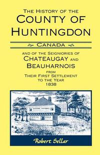 Cover image for The History Of The County Of Huntingdon [Canada] and of the Seigniories of Chateaugay and Beauharnois from Their First Settlement to the Year 1838