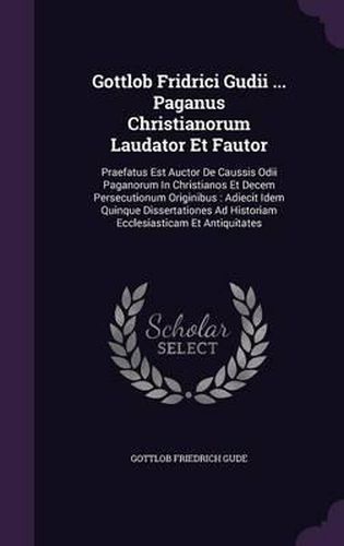Gottlob Fridrici Gudii ... Paganus Christianorum Laudator Et Fautor: Praefatus Est Auctor de Caussis Odii Paganorum in Christianos Et Decem Persecutionum Originibus: Adiecit Idem Quinque Dissertationes Ad Historiam Ecclesiasticam Et Antiquitates