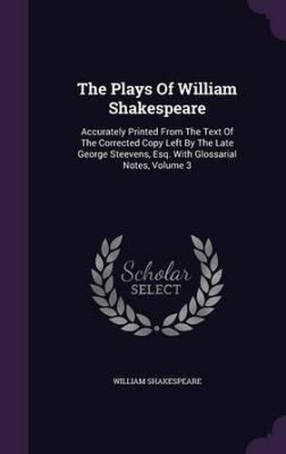 Cover image for The Plays of William Shakespeare: Accurately Printed from the Text of the Corrected Copy Left by the Late George Steevens, Esq. with Glossarial Notes, Volume 3