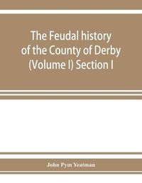 Cover image for The feudal history of the County of Derby; (chiefly during the 11th, 12th, and 13th centuries) (Volume I) Section I.