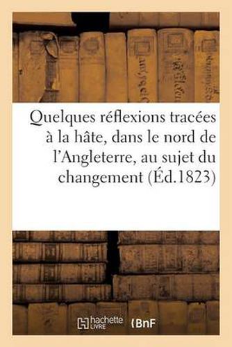 Quelques Reflexions Tracees A La Hate, Dans Le Nord de l'Angleterre, Au Sujet Du Changement: Qui Vient de s'Operer Dans Le Ministere de France...