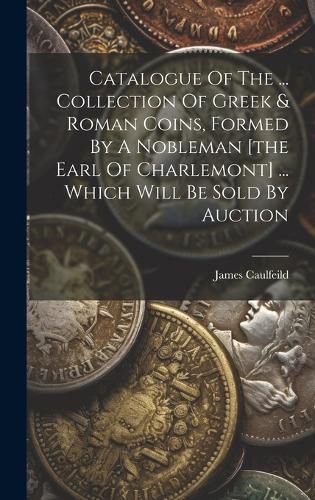 Cover image for Catalogue Of The ... Collection Of Greek & Roman Coins, Formed By A Nobleman [the Earl Of Charlemont] ... Which Will Be Sold By Auction