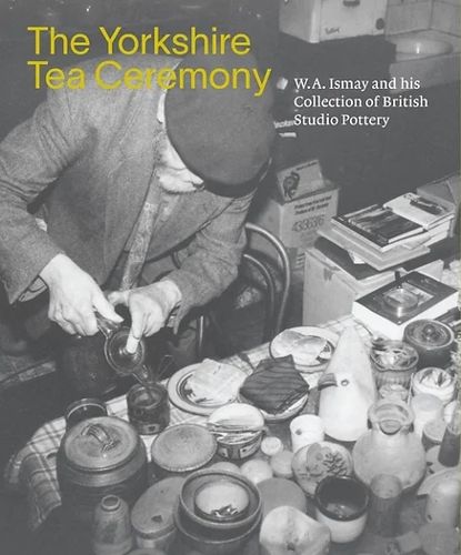 Cover image for The Yorkshire Tea Ceremony: W. A. Ismay and His Collection of British Studio Pottery