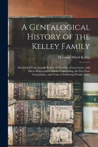 Cover image for A Genealogical History of the Kelley Family: Descended From Joseph Kelley of Norwich, Connecticut, With Much Biographical Matter Concerning the First Four Generations, and Notes of Inflowing Female Lines