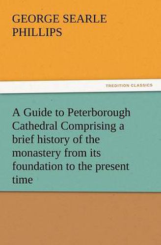 Cover image for A Guide to Peterborough Cathedral Comprising a Brief History of the Monastery from Its Foundation to the Present Time, with a Descriptive Account of