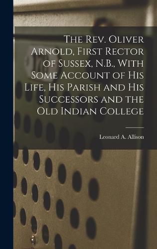 Cover image for The Rev. Oliver Arnold, First Rector of Sussex, N.B., With Some Account of his Life, his Parish and his Successors and the old Indian College