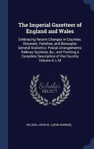 Cover image for The Imperial Gazetteer of England and Wales: Embracing Recent Changes in Counties, Dioceses, Parishes, and Boroughs: General Statistics: Postal Arrangements: Railway Systems, &C.; And Forming a Complete Description of the Country Volume 4, L-M