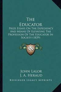 Cover image for The Educator: Prize Essays on the Expediency and Means of Elevating the Profession of the Educator in Society (1839)