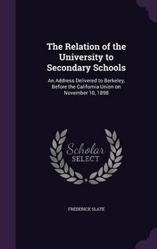 The Relation of the University to Secondary Schools: An Address Delivered to Berkeley, Before the California Union on November 10, 1898