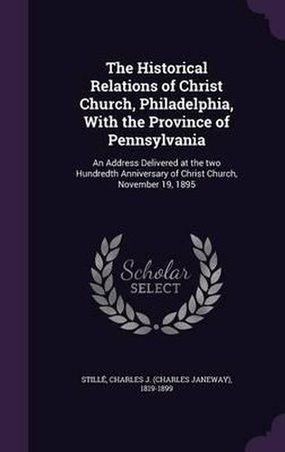 The Historical Relations of Christ Church, Philadelphia, with the Province of Pennsylvania: An Address Delivered at the Two Hundredth Anniversary of Christ Church, November 19, 1895