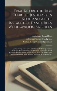 Cover image for Trial Before the High Court of Justiciary in Scotland, at the Instance of Daniel Ross, Woodsawer in Aberdeen; Against George MacKenzie, Felix Bryan MacDonogh, Andrew MacKay & Alex. Sutherland, All of the Late Regiment of Ross & Cromarty Rangers