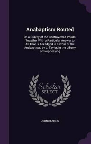 Anabaptism Routed: Or, a Survey of the Controverted Points. Together with a Particular Answer to All That Is Alleadged in Favour of the Anabaptists, by J. Taylor, in the Liberty of Prophesying