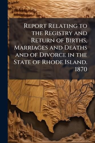 Cover image for Report Relating to the Registry and Return of Births, Marriages and Deaths and of Divorce in the State of Rhode Island. 1870