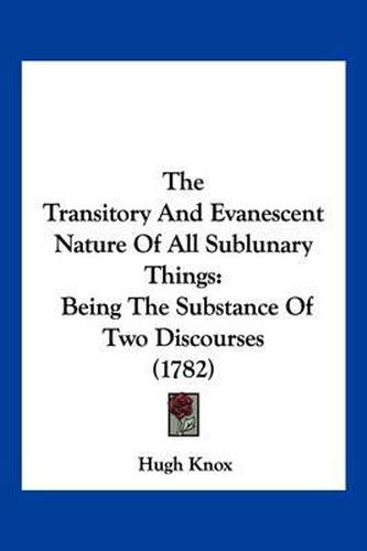 Cover image for The Transitory and Evanescent Nature of All Sublunary Things: Being the Substance of Two Discourses (1782)