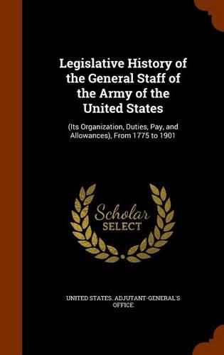 Legislative History of the General Staff of the Army of the United States: (Its Organization, Duties, Pay, and Allowances), from 1775 to 1901