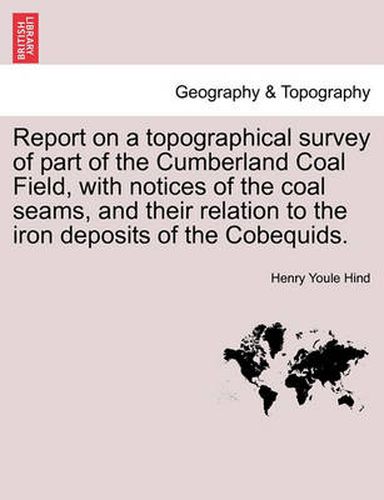 Cover image for Report on a Topographical Survey of Part of the Cumberland Coal Field, with Notices of the Coal Seams, and Their Relation to the Iron Deposits of the Cobequids.