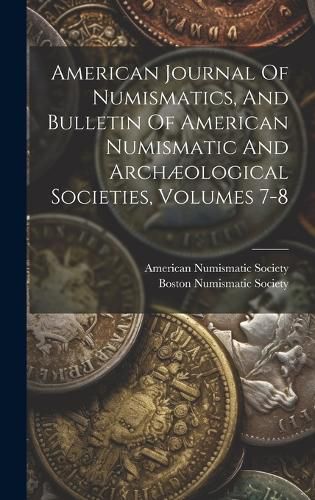 Cover image for American Journal Of Numismatics, And Bulletin Of American Numismatic And Archaeological Societies, Volumes 7-8