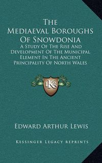 Cover image for The Mediaeval Boroughs of Snowdonia: A Study of the Rise and Development of the Municipal Element in the Ancient Principality of North Wales (1912)