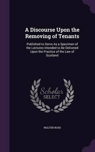 Cover image for A Discourse Upon the Removing of Tenants: Published to Serve as a Specimen of the Lectures Intended to Be Delivered Upon the Practice of the Law of Scotland