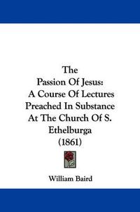 Cover image for The Passion of Jesus: A Course of Lectures Preached in Substance at the Church of S. Ethelburga (1861)