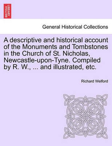 Cover image for A Descriptive and Historical Account of the Monuments and Tombstones in the Church of St. Nicholas, Newcastle-Upon-Tyne. Compiled by R. W., ... and Illustrated, Etc.