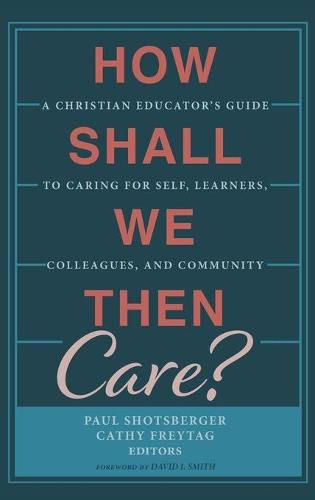 How Shall We Then Care?: A Christian Educator's Guide to Caring for Self, Learners, Colleagues, and Community