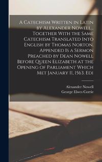 Cover image for A Catechism Written in Latin by Alexander Nowell... Together With the Same Catechism Translated Into English by Thomas Norton. Appended is a Sermon Preached by Dean Nowell Before Queen Elizabeth at the Opening of Parliament Which met January 11, 1563. Edi