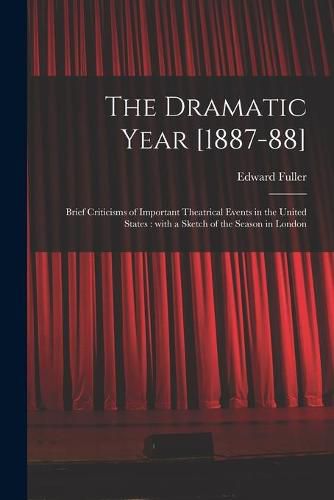 The Dramatic Year [1887-88]: Brief Criticisms of Important Theatrical Events in the United States: With a Sketch of the Season in London