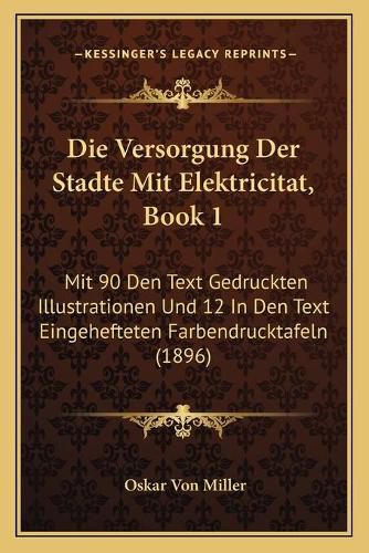 Cover image for Die Versorgung Der Stadte Mit Elektricitat, Book 1: Mit 90 Den Text Gedruckten Illustrationen Und 12 in Den Text Eingehefteten Farbendrucktafeln (1896)